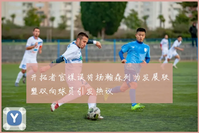 开拓者官媒误将杨瀚森列为发展联盟双向球员引发热议