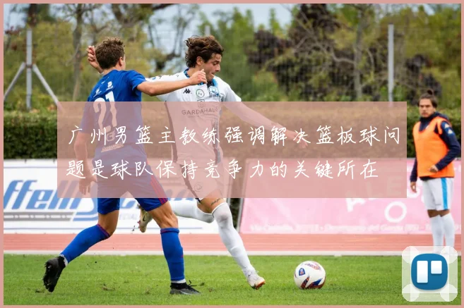 广州男篮主教练强调解决篮板球问题是球队保持竞争力的关键所在