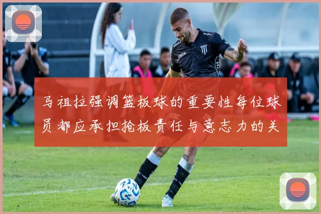 马祖拉强调篮板球的重要性每位球员都应承担抢板责任与意志力的关系