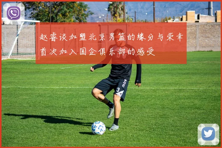 赵睿谈加盟北京男篮的缘分与荣幸首次加入国企俱乐部的感受