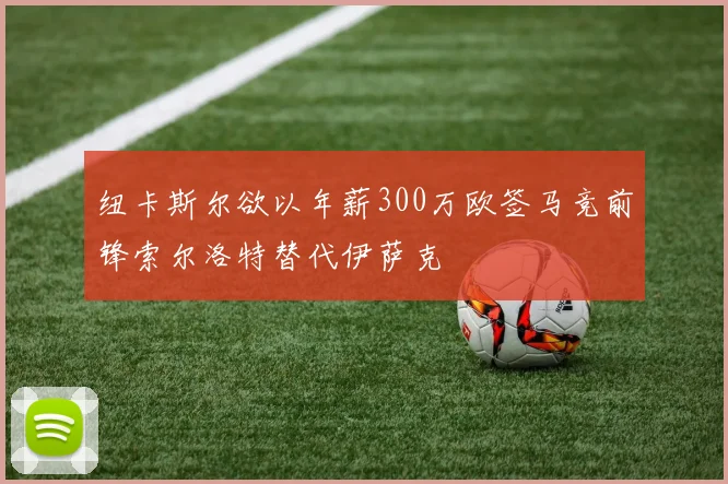 纽卡斯尔欲以年薪300万欧签马竞前锋索尔洛特替代伊萨克