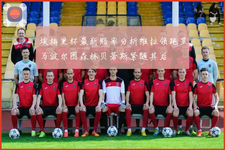 埃梅里杯最新赔率分析维拉领跑罗马波尔图森林贝蒂斯紧随其后