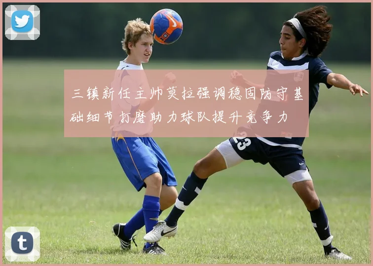 三镇新任主帅莫拉强调稳固防守基础细节打磨助力球队提升竞争力