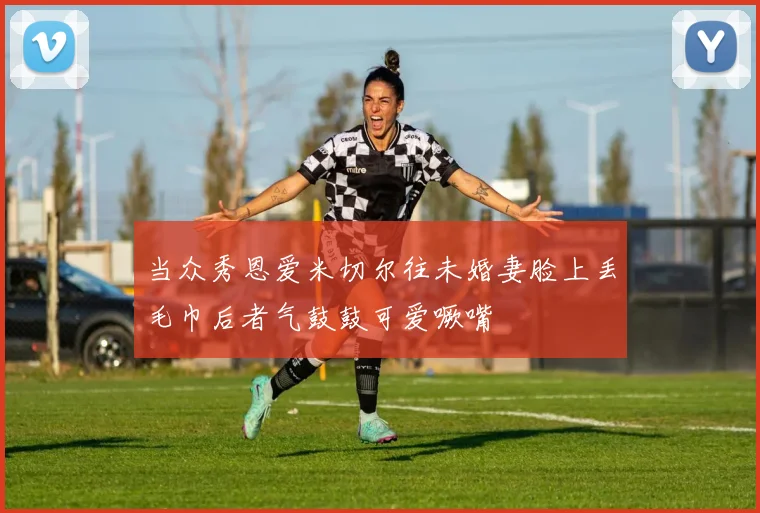 当众秀恩爱米切尔往未婚妻脸上丢毛巾后者气鼓鼓可爱噘嘴