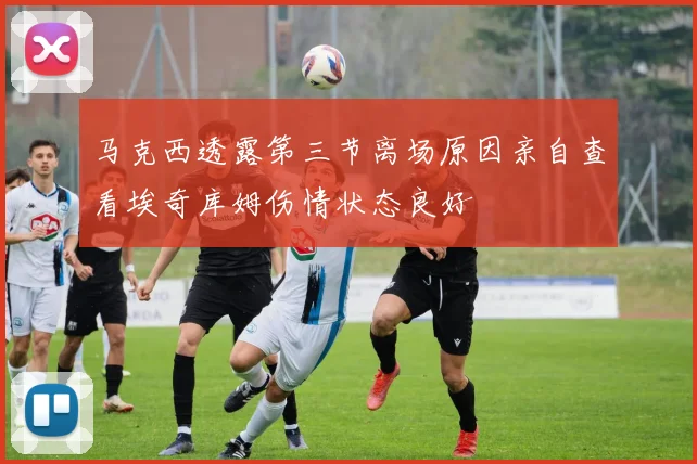 马克西透露第三节离场原因亲自查看埃奇库姆伤情状态良好