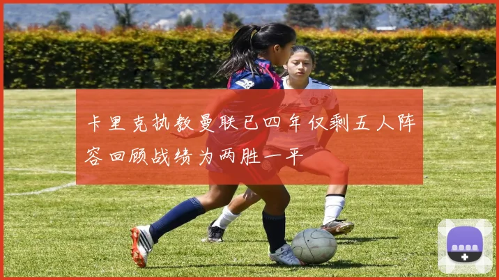 卡里克执教曼联已四年仅剩五人阵容回顾战绩为两胜一平