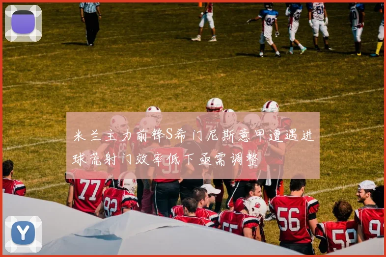 米兰主力前锋S希门尼斯意甲遭遇进球荒射门效率低下亟需调整