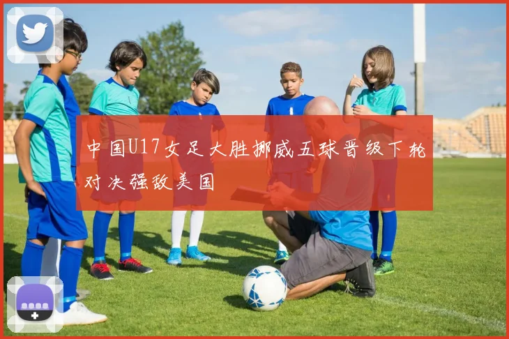 中国U17女足大胜挪威五球晋级下轮对决强敌美国
