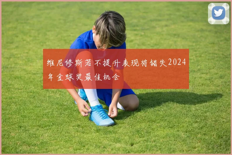 维尼修斯若不提升表现将错失2024年金球奖最佳机会