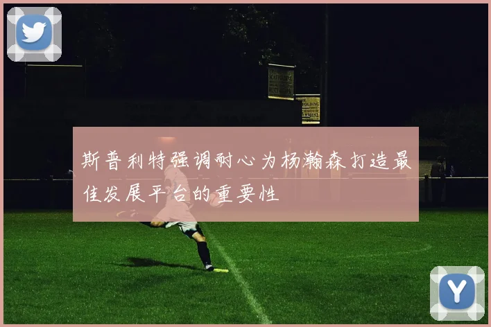 斯普利特强调耐心为杨瀚森打造最佳发展平台的重要性