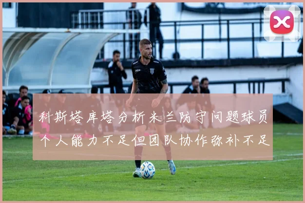 科斯塔库塔分析米兰防守问题球员个人能力不足但团队协作弥补不足之处