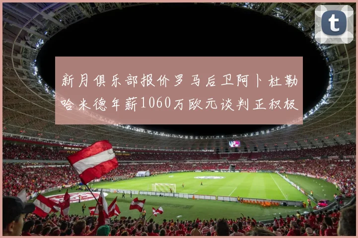 新月俱乐部报价罗马后卫阿卜杜勒哈米德年薪1060万欧元谈判正积极进行中